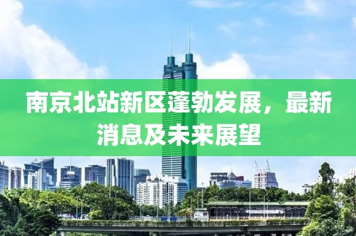 南京北站新区蓬勃发展，最新消息及未来展望