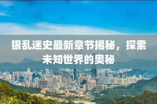 银乱迷史最新章节揭秘，探索未知世界的奥秘
