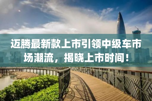 迈腾最新款上市引领中级车市场潮流，揭晓上市时间！