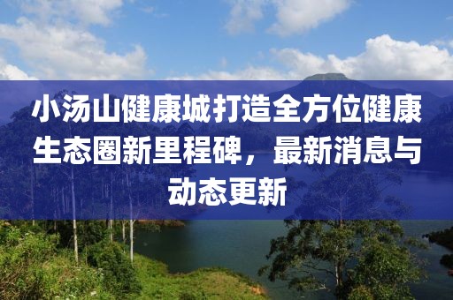 小汤山健康城打造全方位健康生态圈新里程碑，最新消息与动态更新