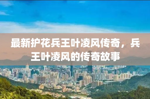 最新护花兵王叶凌风传奇，兵王叶凌风的传奇故事