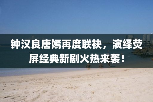 钟汉良唐嫣再度联袂，演绎荧屏经典新剧火热来袭！