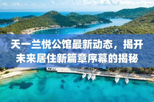 天一兰悦公馆最新动态，揭开未来居住新篇章序幕的揭秘