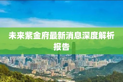 未来紫金府最新消息深度解析报告
