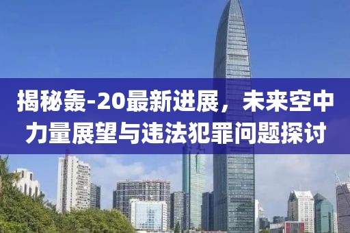 揭秘轰-20最新进展，未来空中力量展望与违法犯罪问题探讨