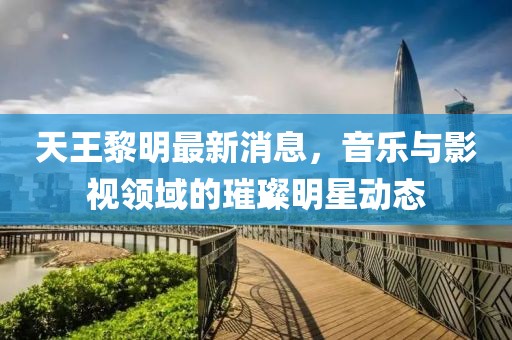 天王黎明最新消息，音乐与影视领域的璀璨明星动态